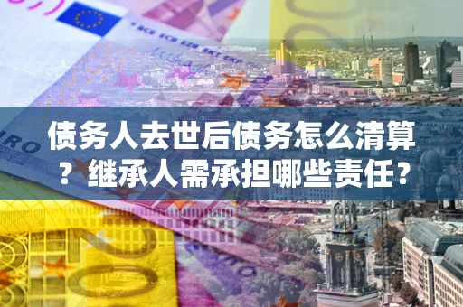 济南债务人去世后债务怎么清算?继承人需承担哪些责任? 济南债务人去世后债务怎么清算?继承人需承担哪些责任?